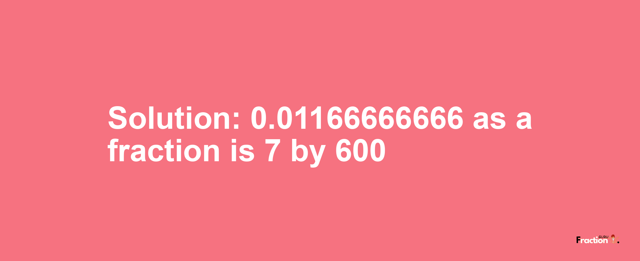 Solution:0.01166666666 as a fraction is 7/600